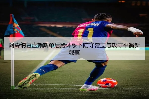 阿森纳复盘赖斯单后腰体系下防守覆盖与攻守平衡新观察 - kaiyun