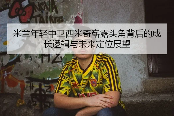 米兰年轻中卫西米奇崭露头角背后的成长逻辑与未来定位展望