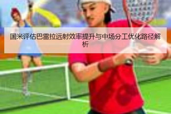 国米评估巴雷拉远射效率提升与中场分工优化路径解析