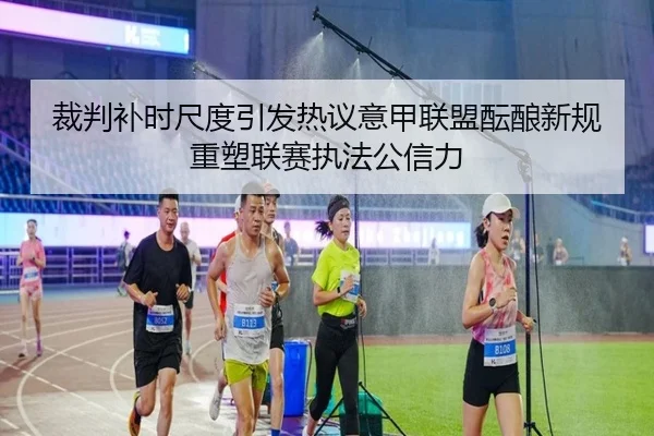 裁判补时尺度引发热议意甲联盟酝酿新规重塑联赛执法公信力