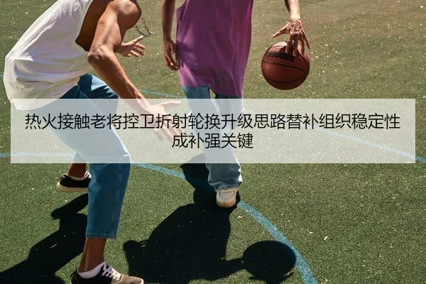 热火接触老将控卫折射轮换升级思路替补组织稳定性成补强关键 | kaiyun